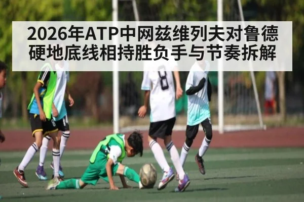 2026年ATP中网兹维列夫对鲁德硬地底线相持胜负手与节奏拆解