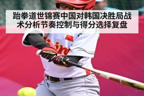 跆拳道世锦赛中国对韩国决胜局战术分析节奏控制与得分选择复盘
